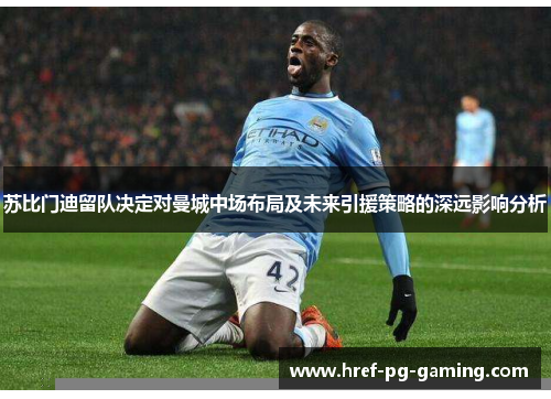 苏比门迪留队决定对曼城中场布局及未来引援策略的深远影响分析