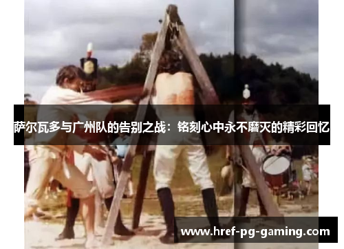 萨尔瓦多与广州队的告别之战:铭刻心中永不磨灭的精彩回忆