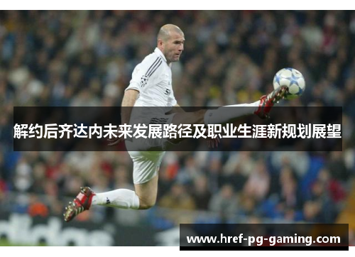 解约后齐达内未来发展路径及职业生涯新规划展望 解约后齐达内未来发展路径及职业生涯新规划展望