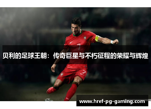 贝利的足球王朝：传奇巨星与不朽征程的荣耀与辉煌