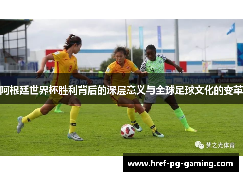 阿根廷世界杯胜利背后的深层意义与全球足球文化的变革
