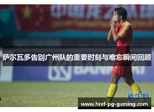 萨尔瓦多告别广州队的重要时刻与难忘瞬间回顾