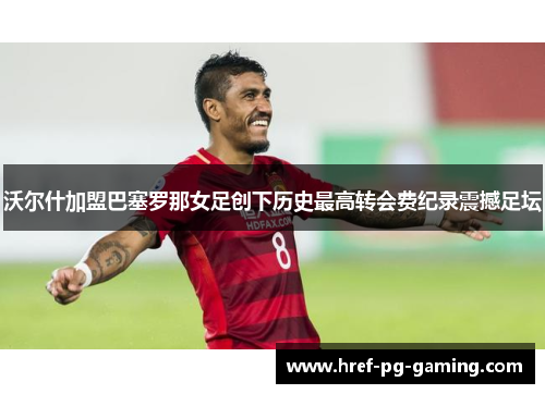 沃尔什加盟巴塞罗那女足创下历史最高转会费纪录震撼足坛