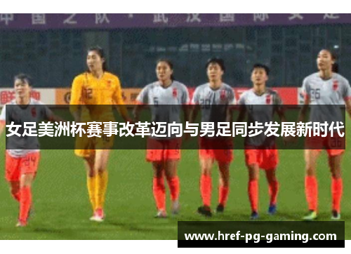 女足美洲杯赛事改革迈向与男足同步发展新时代